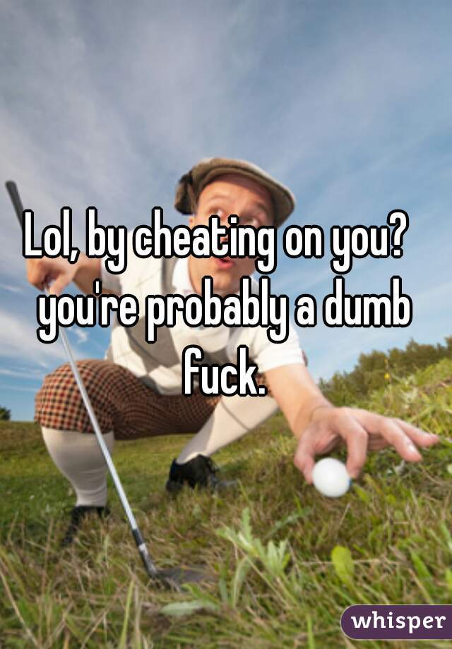 Lol, by cheating on you?  
you're probably a dumb fuck. 