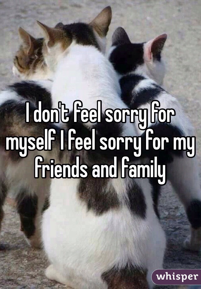 I don't feel sorry for myself I feel sorry for my friends and family 