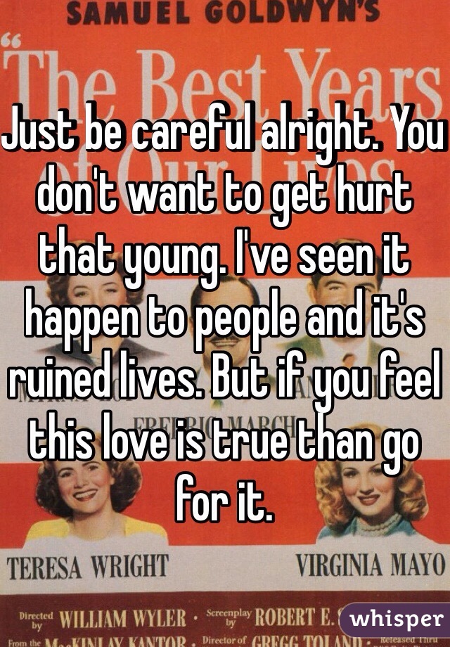 Just be careful alright. You don't want to get hurt that young. I've seen it happen to people and it's ruined lives. But if you feel this love is true than go for it.