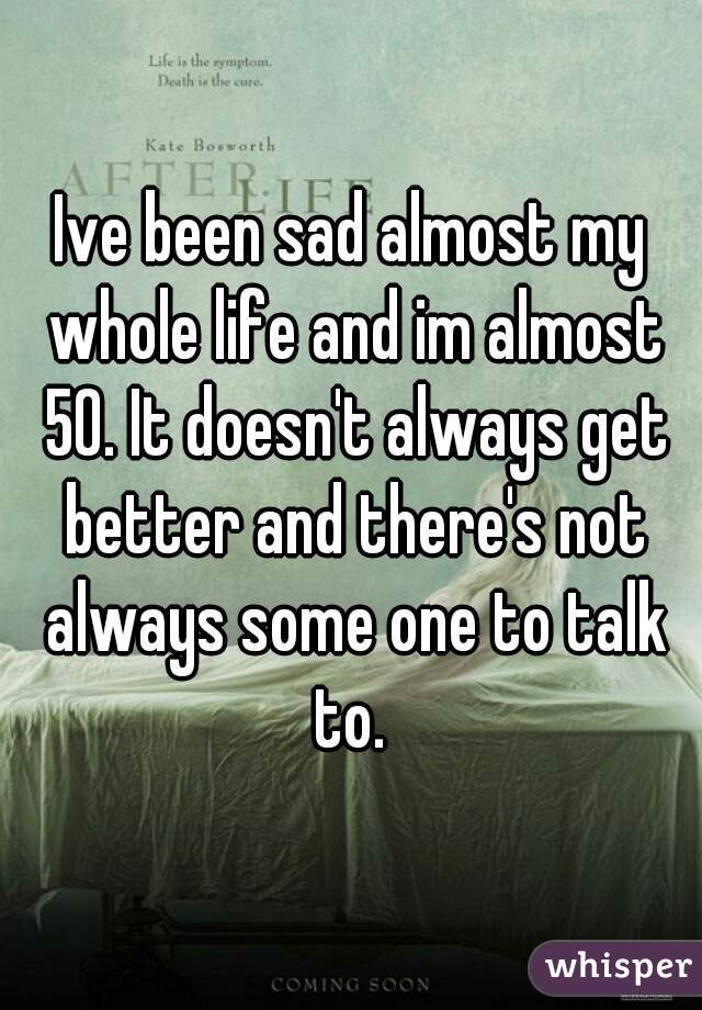 Ive been sad almost my whole life and im almost 50. It doesn't always get better and there's not always some one to talk to. 