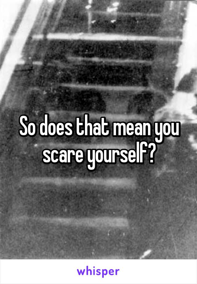 So does that mean you scare yourself?