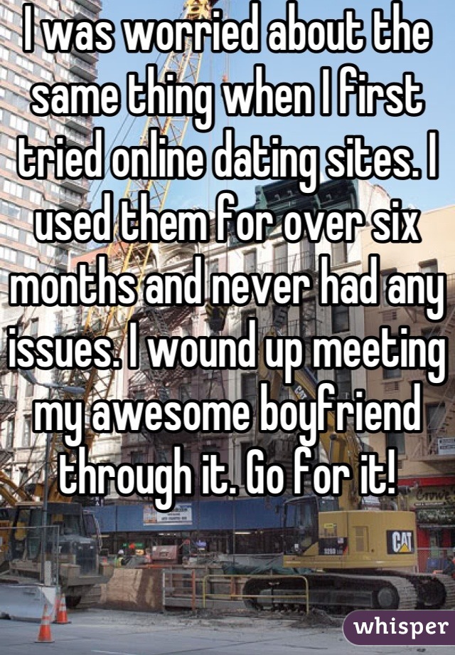 I was worried about the same thing when I first tried online dating sites. I used them for over six months and never had any issues. I wound up meeting my awesome boyfriend through it. Go for it!