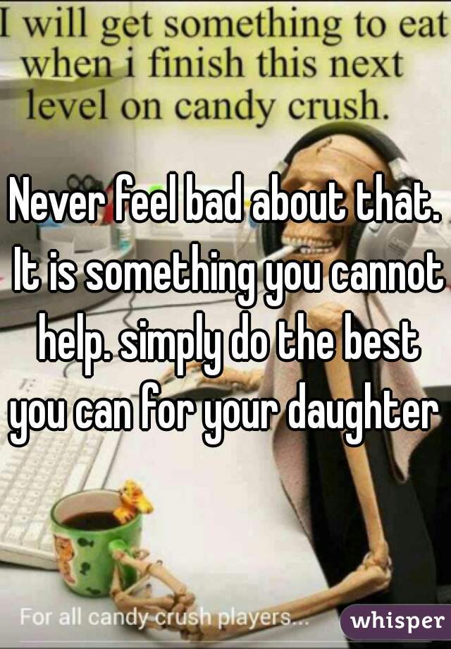 Never feel bad about that. It is something you cannot help. simply do the best you can for your daughter 