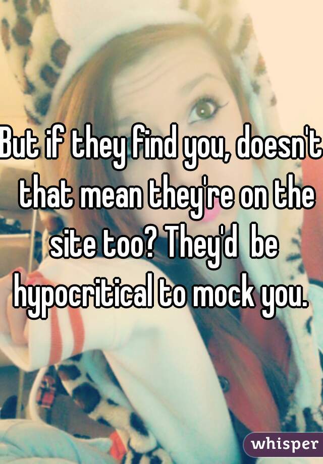 But if they find you, doesn't  that mean they're on the site too? They'd  be hypocritical to mock you. 