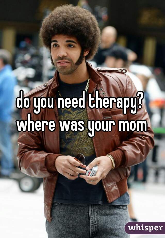 do you need therapy? 
where was your mom