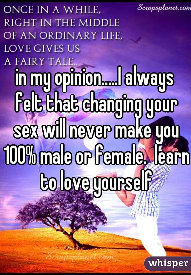 in my opinion.....I always felt that changing your sex will never make you 100% male or female.  learn to love yourself