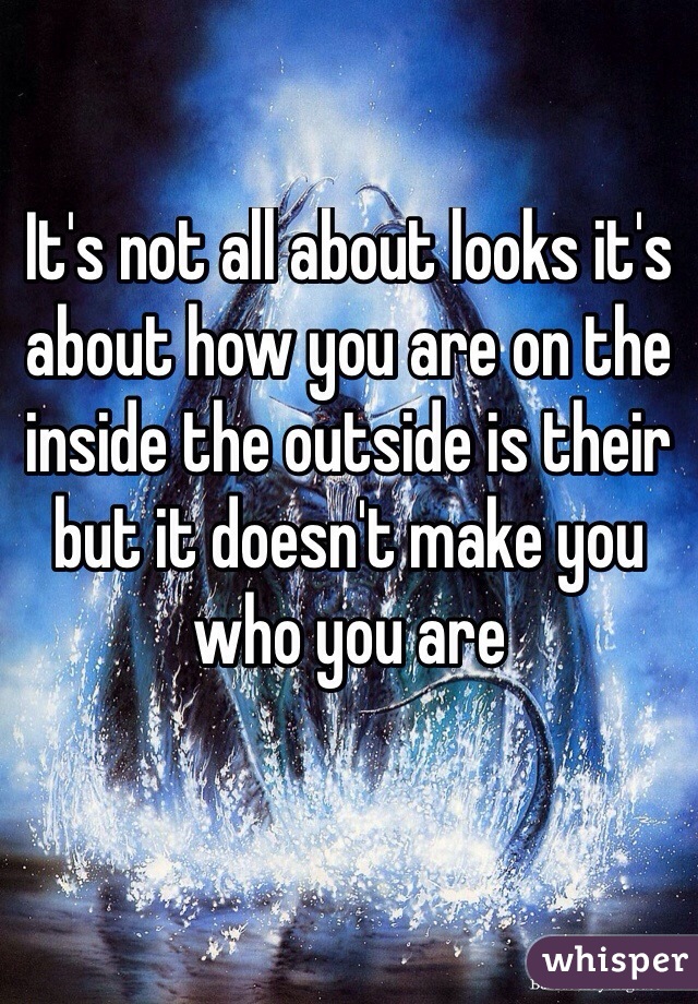 It's not all about looks it's about how you are on the inside the outside is their but it doesn't make you who you are 


