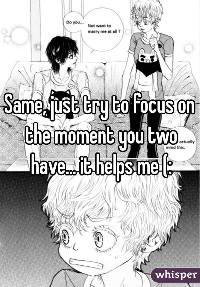 Same, just try to focus on the moment you two have... it helps me (:
