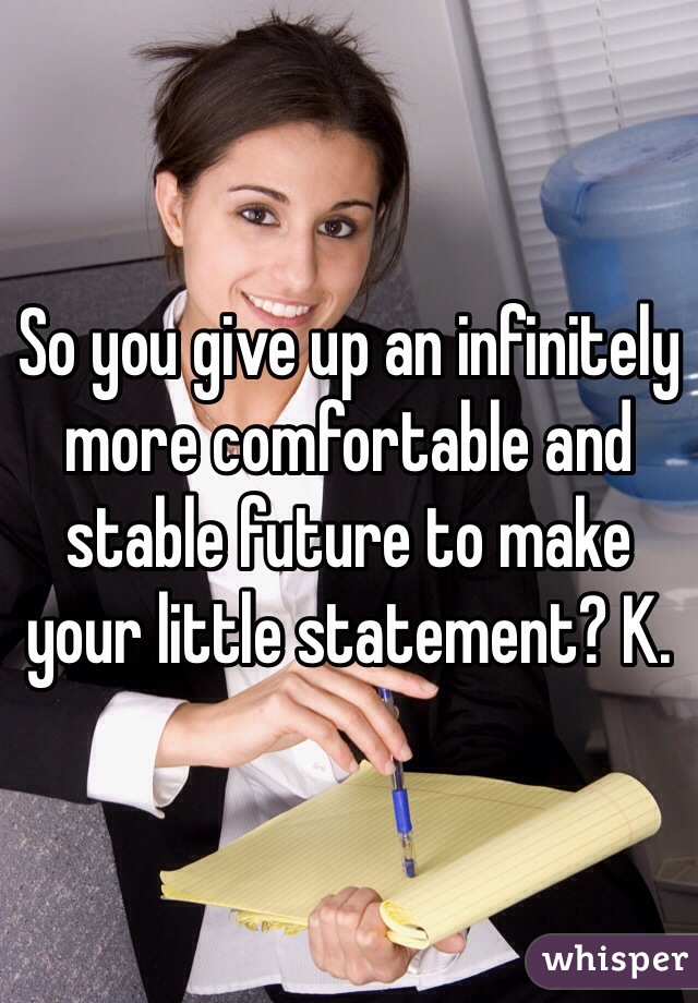 So you give up an infinitely more comfortable and stable future to make your little statement? K.