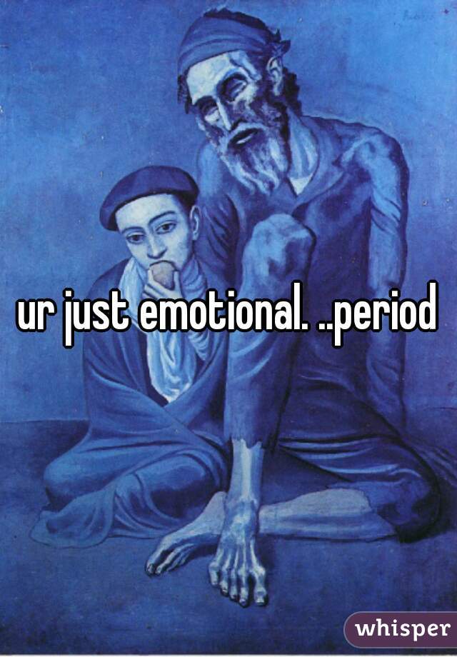 ur just emotional. ..period