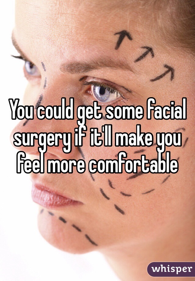 You could get some facial surgery if it'll make you feel more comfortable  