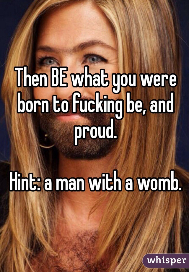 Then BE what you were born to fucking be, and proud. 

Hint: a man with a womb.