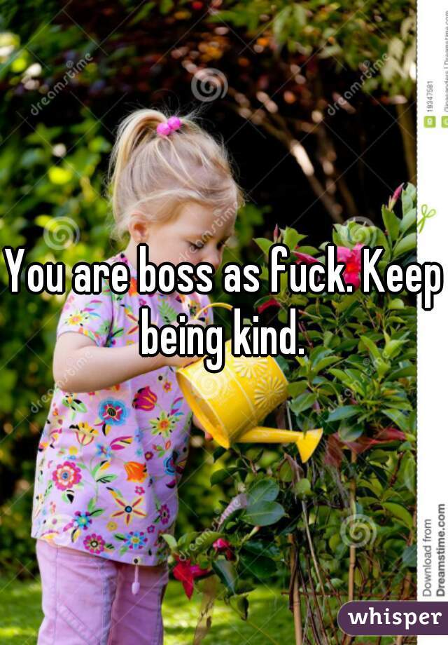 You are boss as fuck. Keep being kind. 