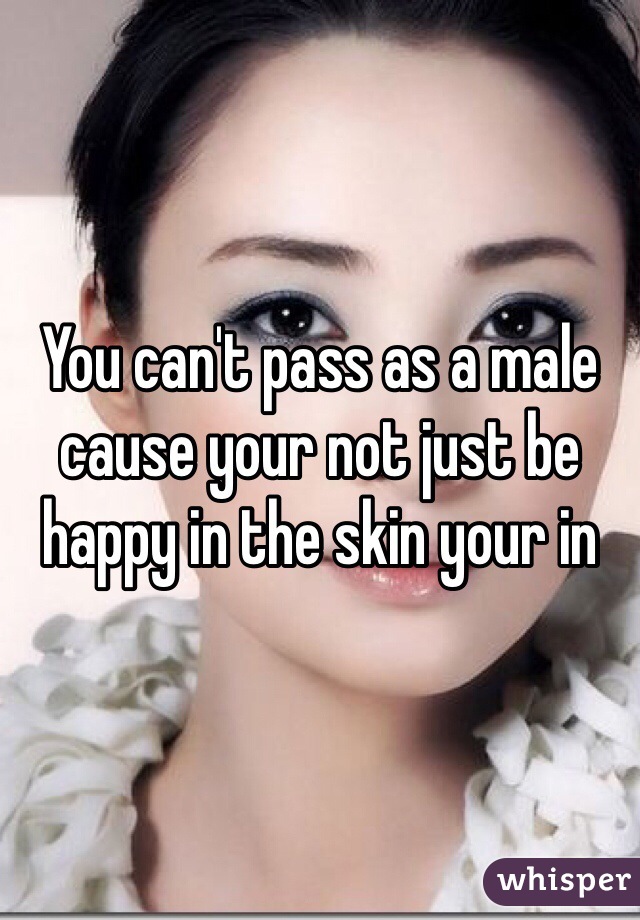 You can't pass as a male cause your not just be happy in the skin your in