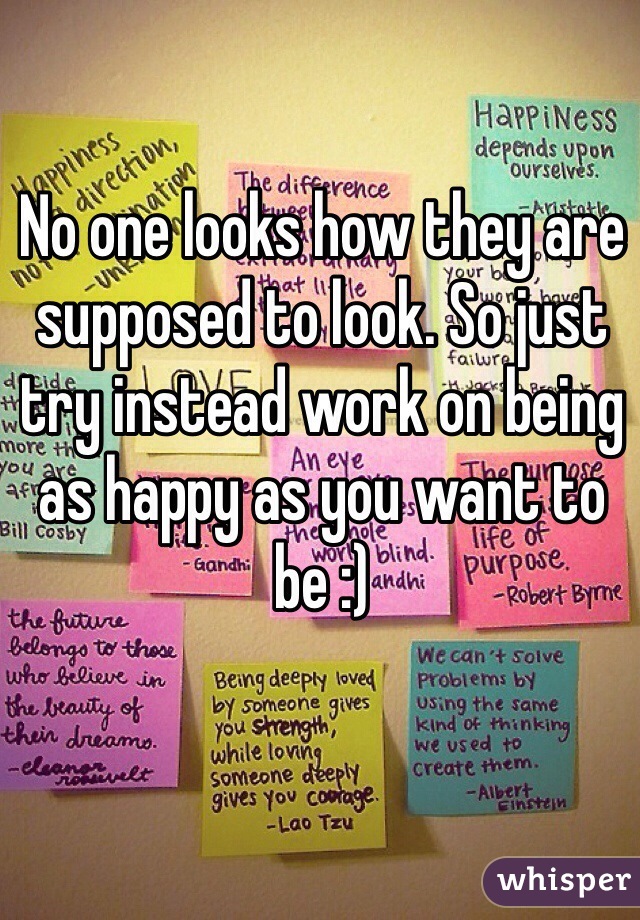 No one looks how they are supposed to look. So just try instead work on being as happy as you want to be :)