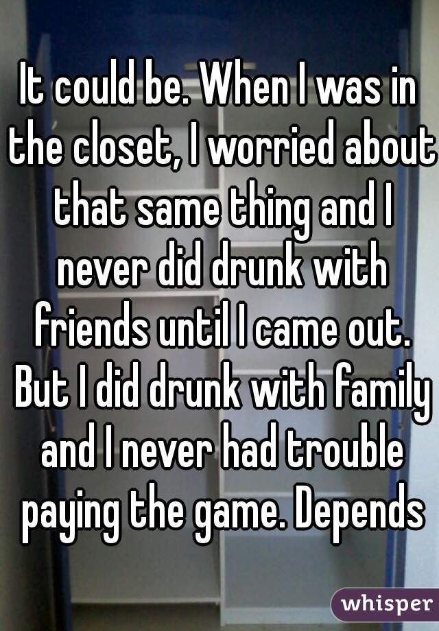 It could be. When I was in the closet, I worried about that same thing and I never did drunk with friends until I came out. But I did drunk with family and I never had trouble paying the game. Depends