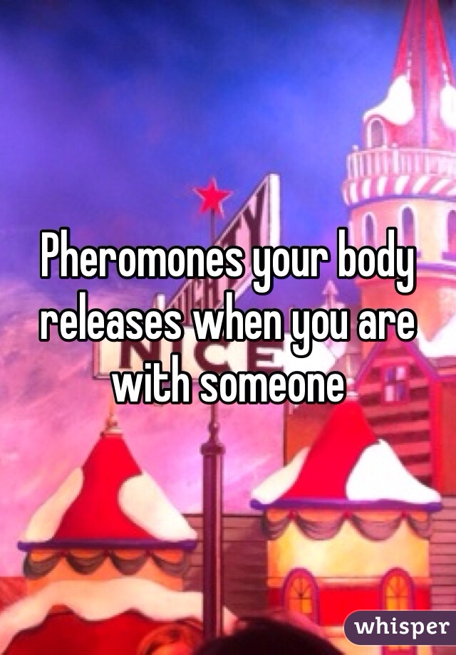 Pheromones your body releases when you are with someone