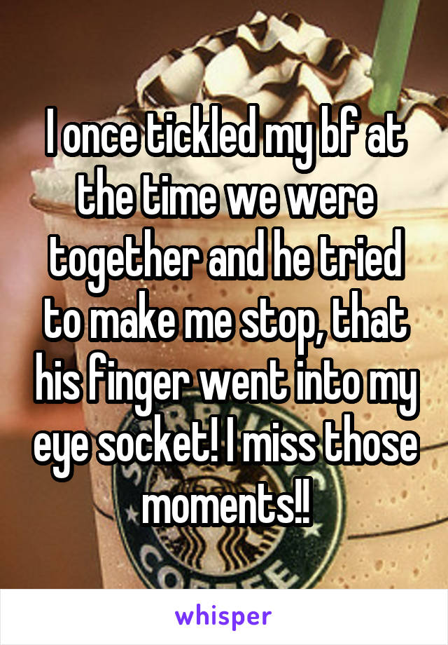 I once tickled my bf at the time we were together and he tried to make me stop, that his finger went into my eye socket! I miss those moments!!