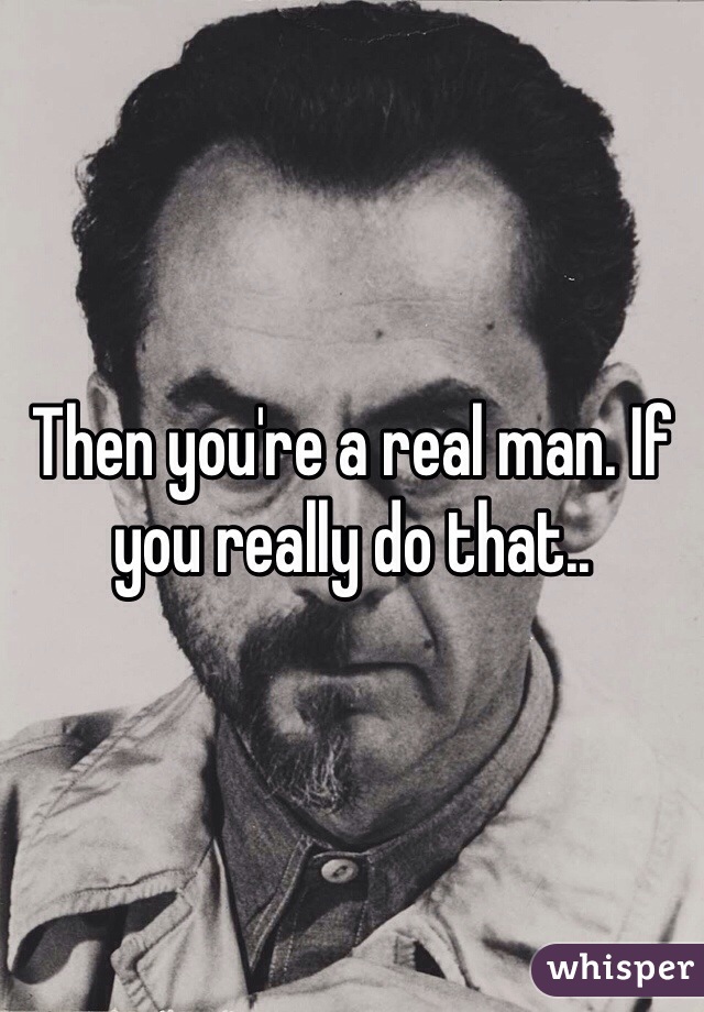 Then you're a real man. If you really do that.. 