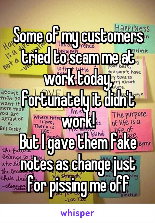 Some of my customers tried to scam me at work today, fortunately it didn't work!
But I gave them fake notes as change just for pissing me off