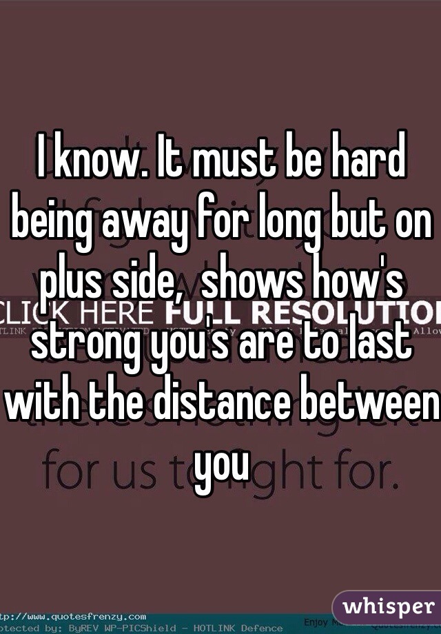 I know. It must be hard being away for long but on plus side,  shows how's strong you's are to last with the distance between you