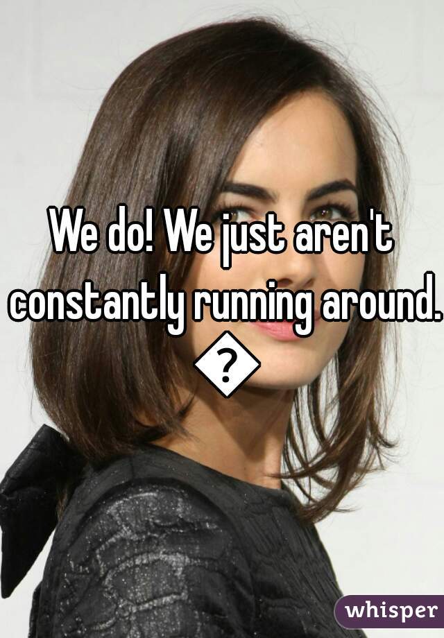 We do! We just aren't constantly running around. 😜