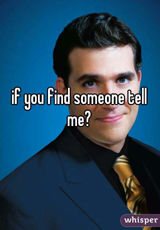 if you find someone tell me? 