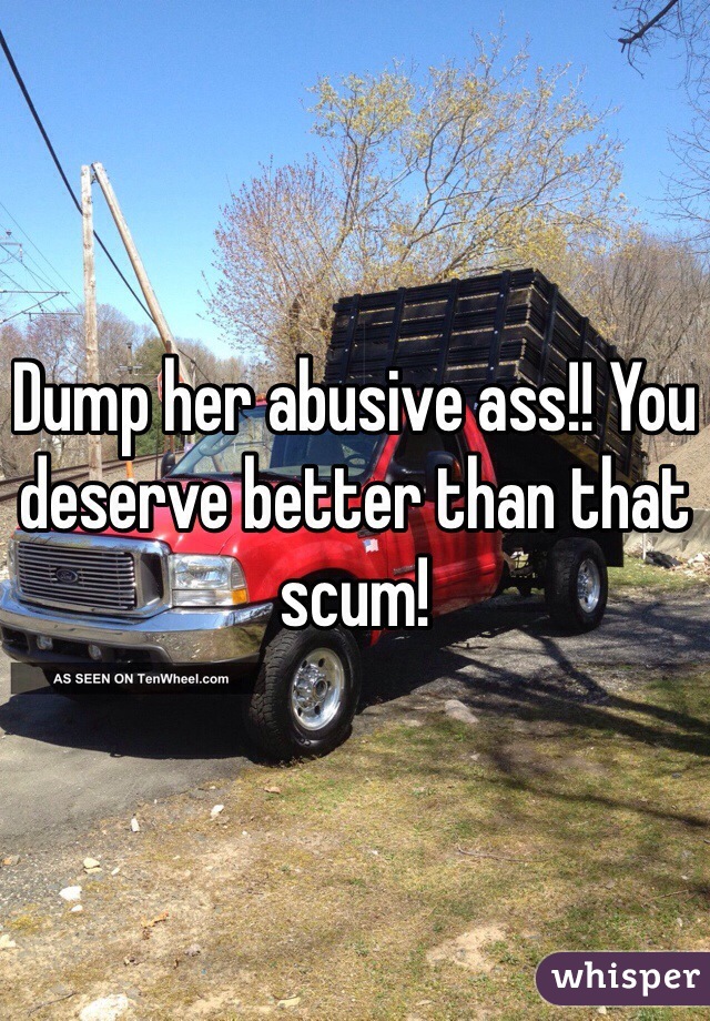 Dump her abusive ass!! You deserve better than that scum!