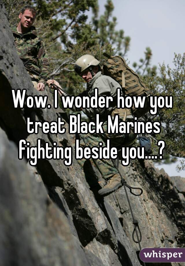 Wow. I wonder how you treat Black Marines fighting beside you....? 