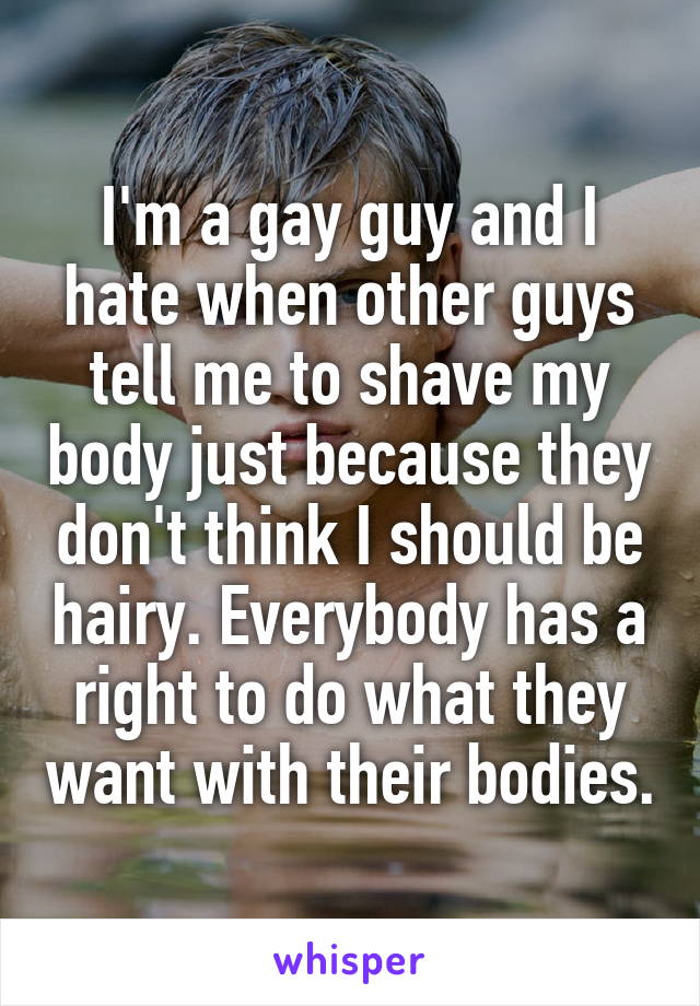 I'm a gay guy and I hate when other guys tell me to shave my body just because they don't think I should be hairy. Everybody has a right to do what they want with their bodies.