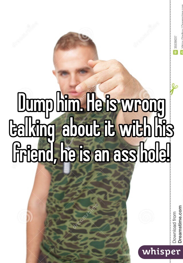 Dump him. He is wrong talking  about it with his friend, he is an ass hole!