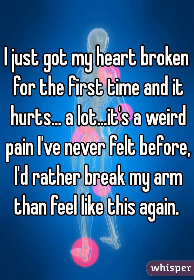 I just got my heart broken for the first time and it hurts... a lot...it's a weird pain I've never felt before, I'd rather break my arm than feel like this again. 