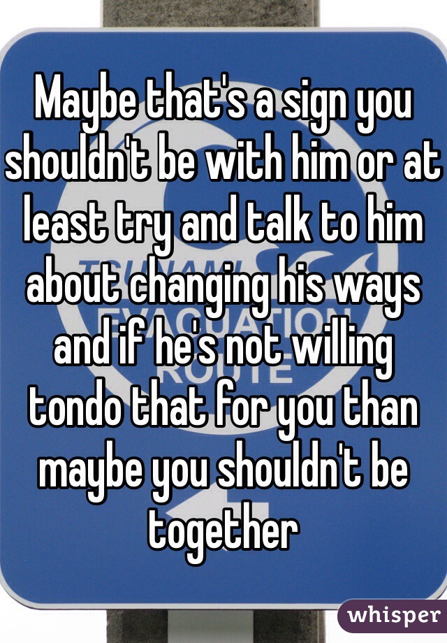 Maybe that's a sign you shouldn't be with him or at least try and talk to him about changing his ways and if he's not willing tondo that for you than maybe you shouldn't be together