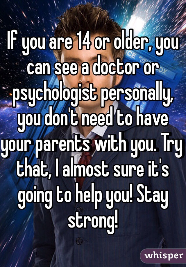 If you are 14 or older, you can see a doctor or psychologist personally, you don't need to have your parents with you. Try that, I almost sure it's going to help you! Stay strong!