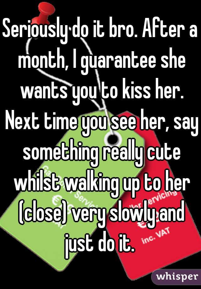 Seriously do it bro. After a month, I guarantee she wants you to kiss her. Next time you see her, say something really cute whilst walking up to her (close) very slowly and just do it. 