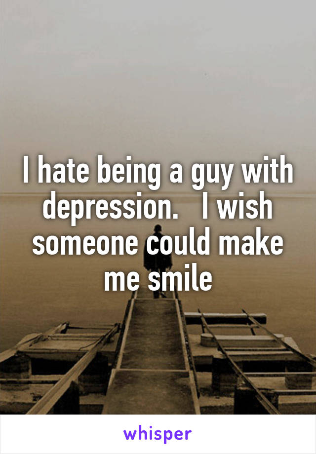 I hate being a guy with depression.   I wish someone could make me smile