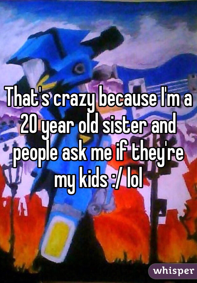 That's crazy because I'm a 20 year old sister and people ask me if they're my kids :/ lol