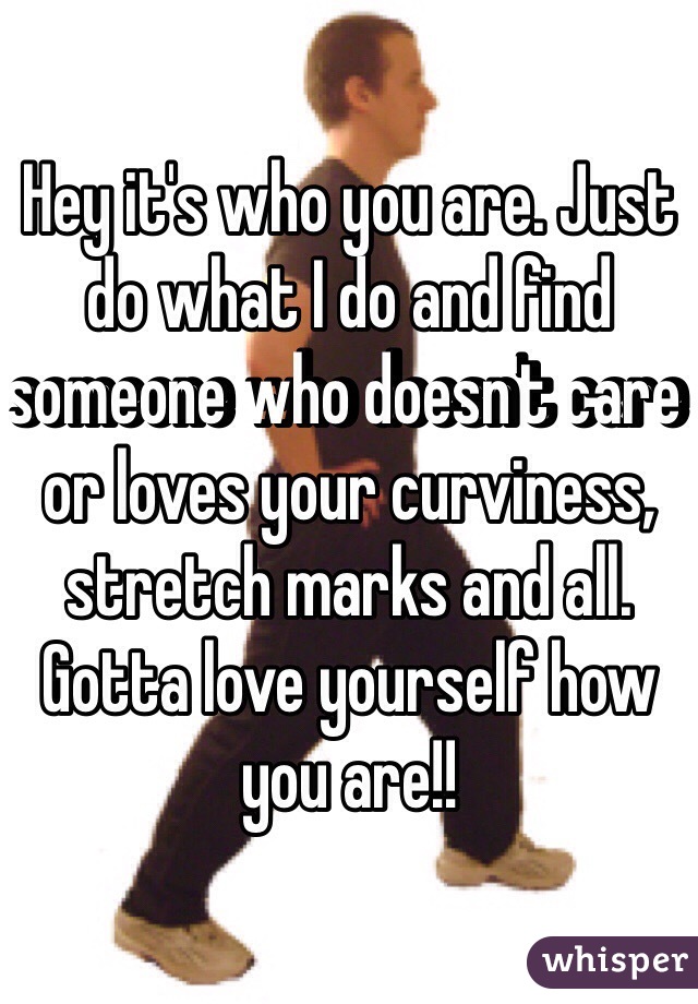 Hey it's who you are. Just do what I do and find someone who doesn't care or loves your curviness, stretch marks and all. Gotta love yourself how you are!!