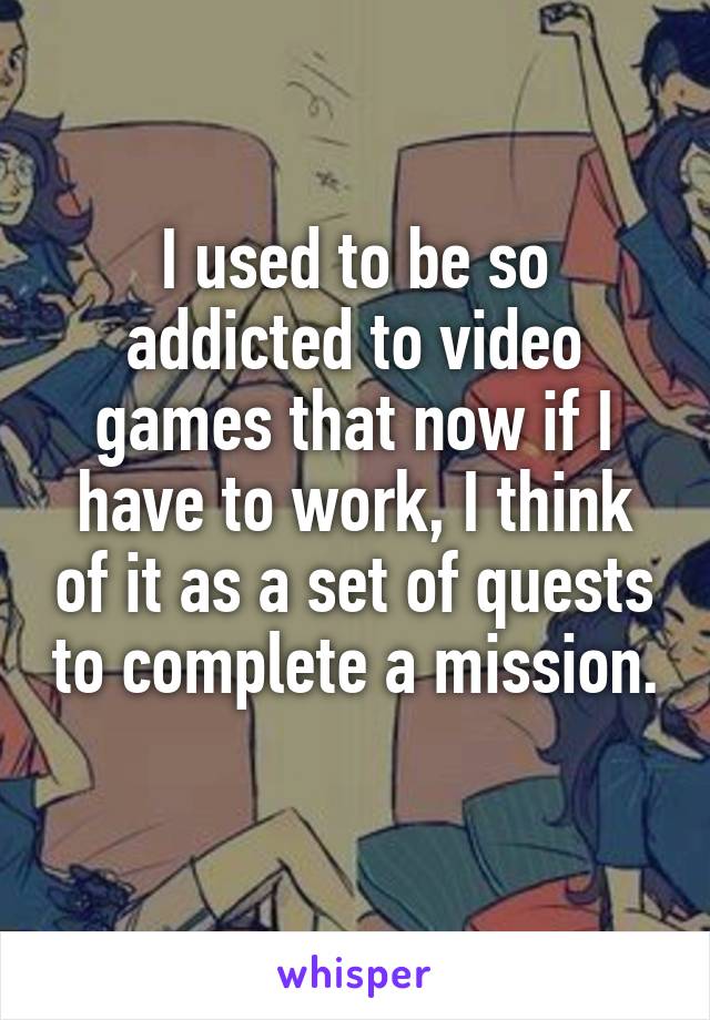 I used to be so addicted to video games that now if I have to work, I think of it as a set of quests to complete a mission. 