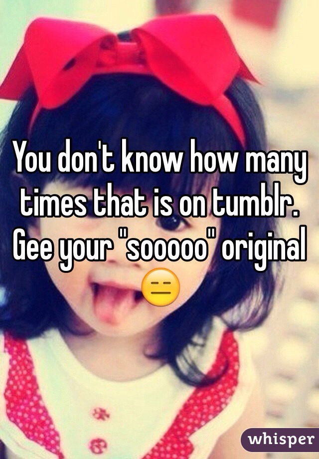You don't know how many times that is on tumblr. Gee your "sooooo" original 😑