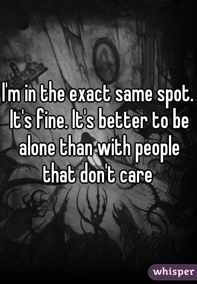 I'm in the exact same spot. It's fine. It's better to be alone than with people that don't care 