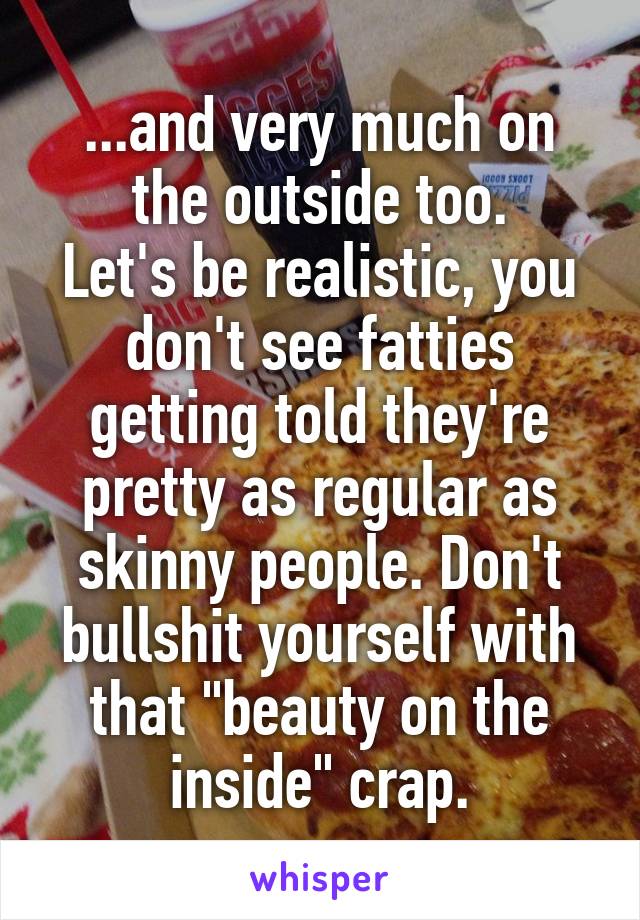 ...and very much on the outside too.
Let's be realistic, you don't see fatties getting told they're pretty as regular as skinny people. Don't bullshit yourself with that "beauty on the inside" crap.