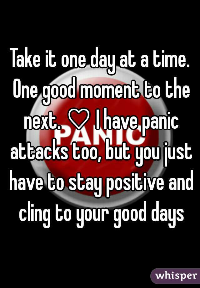 Take it one day at a time. One good moment to the next. ♡ I have panic attacks too, but you just have to stay positive and cling to your good days