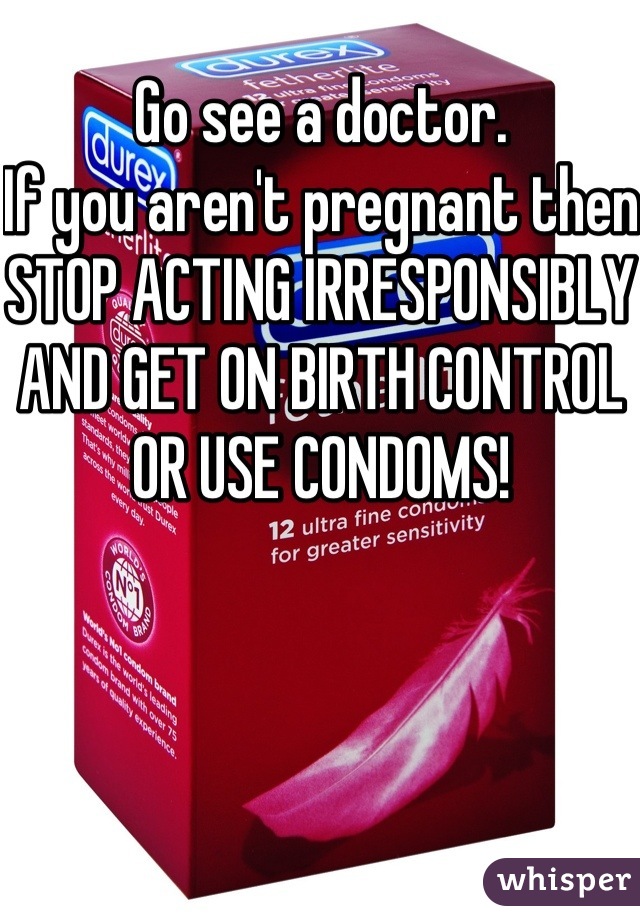 Go see a doctor.
If you aren't pregnant then STOP ACTING IRRESPONSIBLY AND GET ON BIRTH CONTROL OR USE CONDOMS!