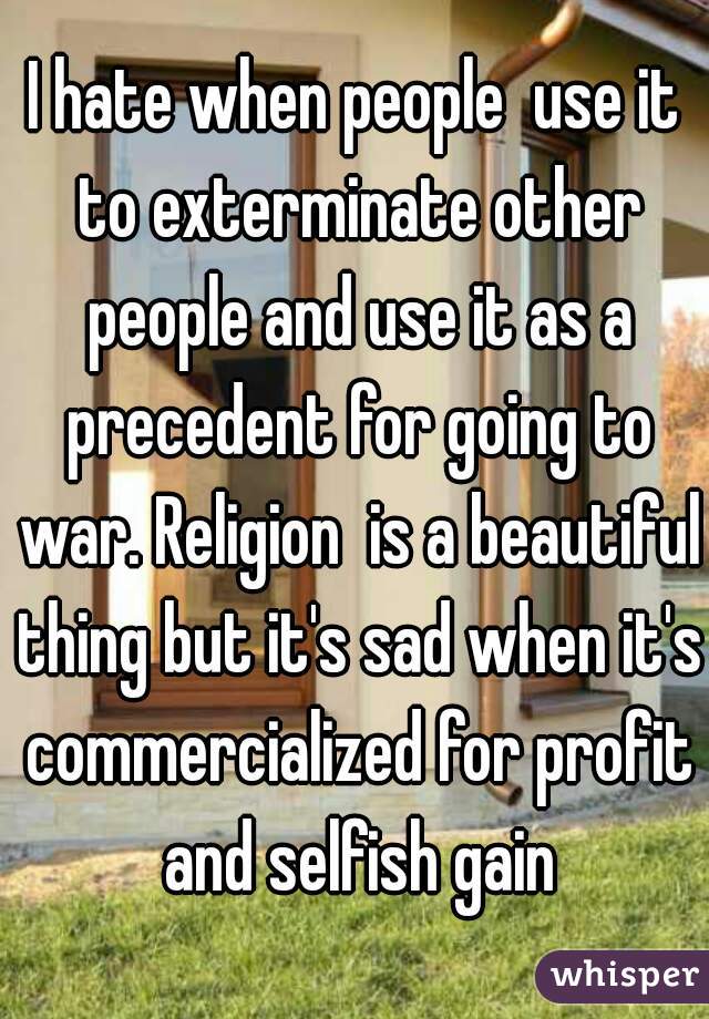I hate when people  use it to exterminate other people and use it as a precedent for going to war. Religion  is a beautiful thing but it's sad when it's commercialized for profit and selfish gain