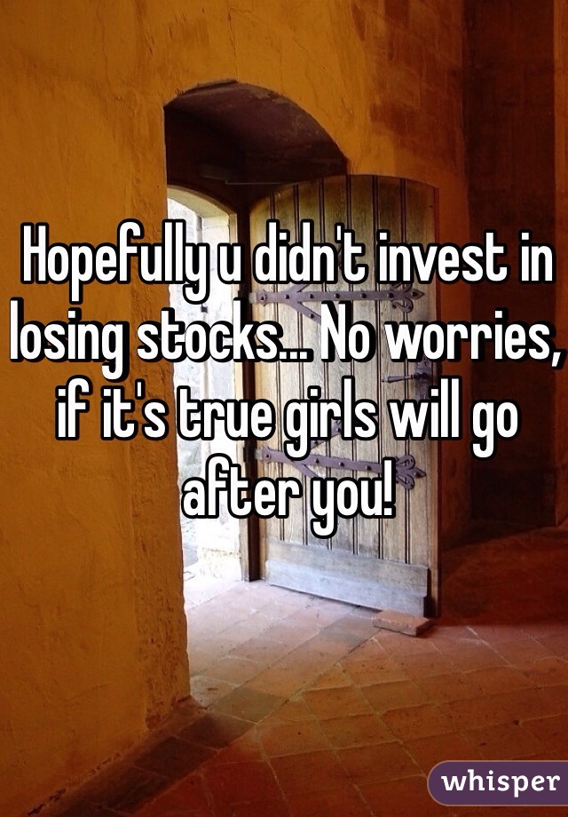 Hopefully u didn't invest in losing stocks... No worries, if it's true girls will go after you!