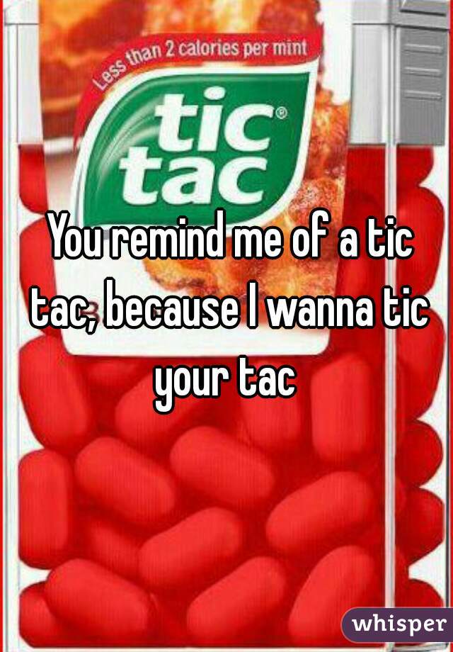  You remind me of a tic tac, because I wanna tic your tac 
