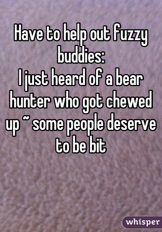 
Have to help out fuzzy buddies:
I just heard of a bear hunter who got chewed up ~ some people deserve to be bit