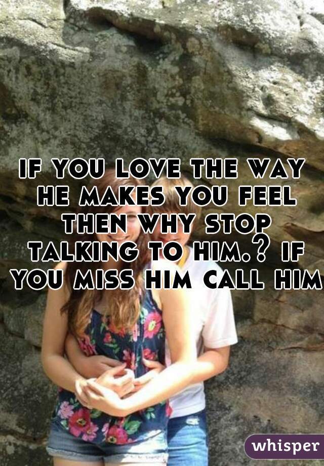 if you love the way he makes you feel then why stop talking to him.? if you miss him call him.