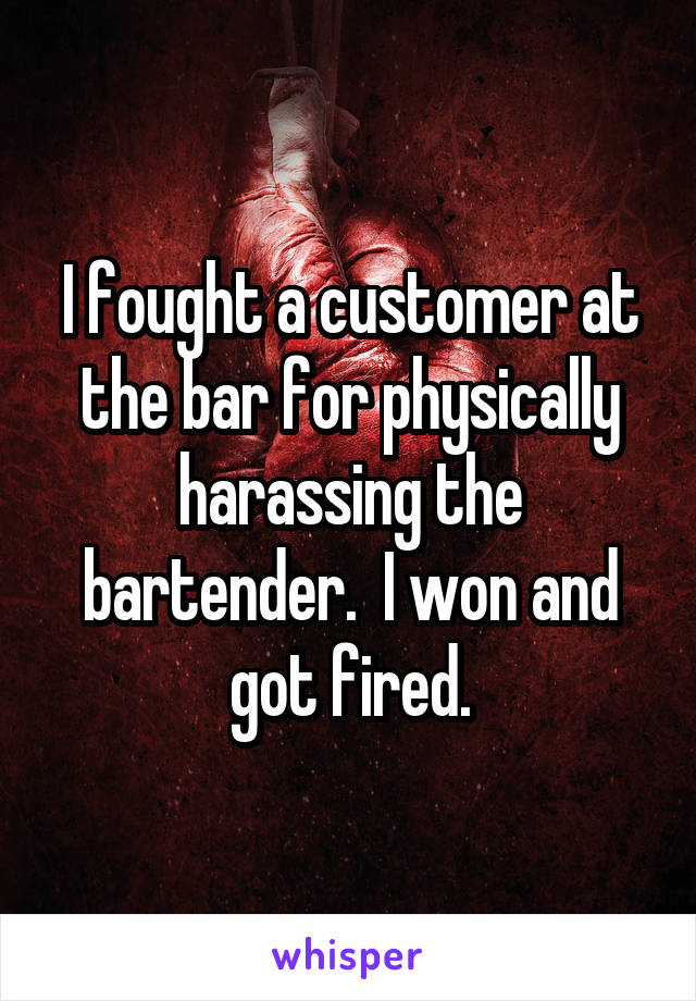 I fought a customer at the bar for physically harassing the bartender.  I won and got fired.